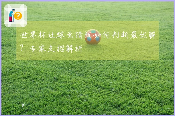 世界杯让球竞猜该如何判断最优解？专家支招解析